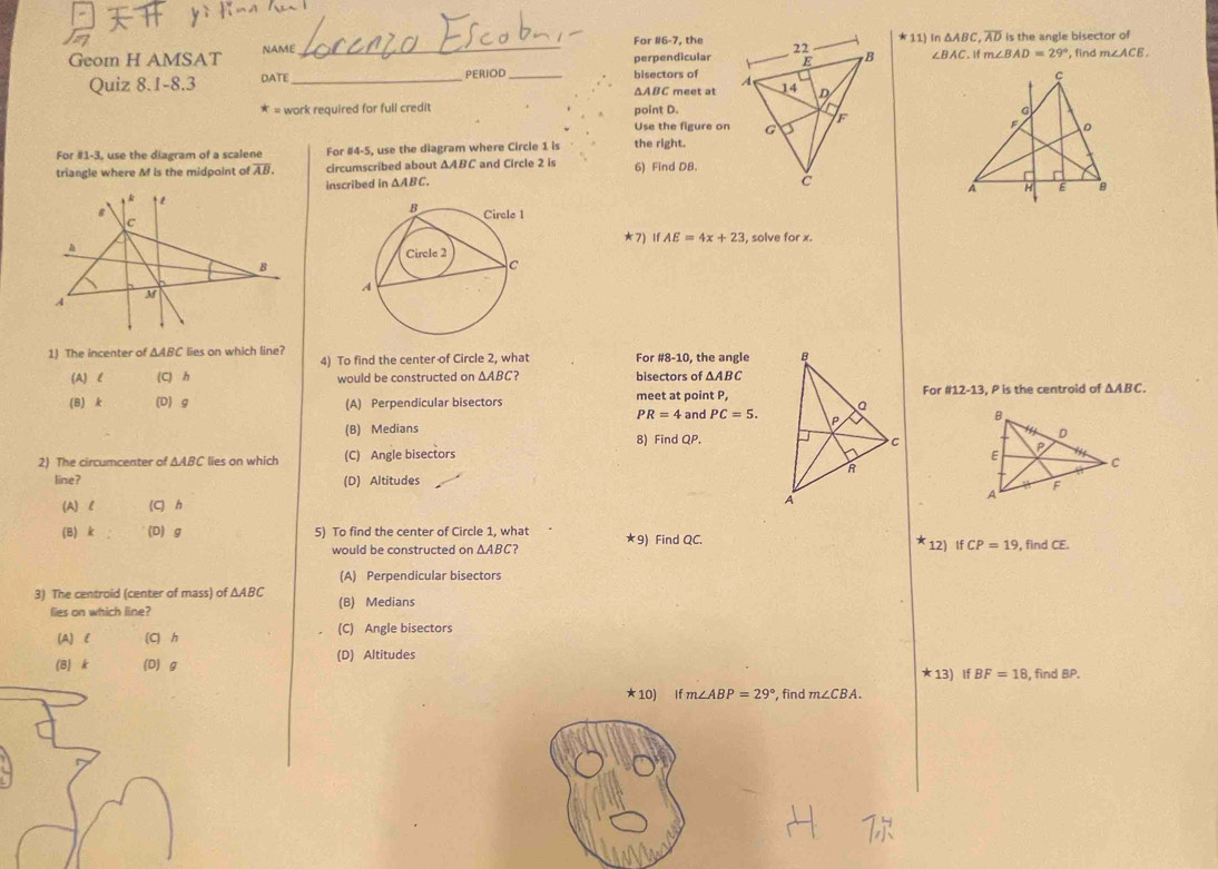 For #6-7, the*11) In △ ABC, overline AD is the angle bisector of
Geom H AMSAT NAME_ , find m∠ ACE. 
perpendicular ∠ BAC.Ifm∠ BAD=29°
Quiz 8.1-8.3 DATE_ PERIOD_ bisectors of
ΔABC meet at
* = work required for full credit point D.
Use the figure on
For #1- I, use the diagram of a scalene For #4-5, use the diagram where Circle 1 is the right.
triangle where M is the midpoint of overline AB. circumscribed about Δ △ ABC and Circle 2 is 6) Find DB.
inscribed in △ ABC
*7) IfAE=4x+23 , solve for x.
1) The incenter of △ ABC lies on which line? 4) To find the center of Circle 2, what For #8-10, the angle
(A) l (C) h would be constructed on △ AE bisectors of △ ABC
For 812-13 
(B) k (D) g (A) Perpendicular bisectors meet at point P,, P is the centroid of △ ABC.
PR=4 and PC=5.
(B) Medians 8) Find QP. 
2) The circumcenter of △ ABC lies on which (C) Angle bisectors 
line? (D) Altitudes
(A) l (C) h
(B) k (D) g 5) To find the center of Circle 1, what ★9) Find QC. , find CE.
would be constructed on △ ABC 12) ifCP=19
(A) Perpendicular bisectors
3) The centroid (center of mass) of △ ABC (B) Medians
lies on which line?
(A) l (C) h (C) Angle bisectors
(B) k (D) g (D) Altitudes
★ 13) If BF=18 , find BP.
★10) I f m∠ ABP=29° , find m∠ CBA.