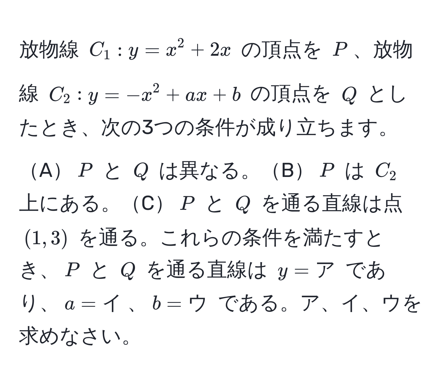 放物線 $C_1: y = x^2 + 2x$ の頂点を $P$、放物線 $C_2: y = -x^2 + ax + b$ の頂点を $Q$ としたとき、次の3つの条件が成り立ちます。A$P$ と $Q$ は異なる。B$P$ は $C_2$ 上にある。C$P$ と $Q$ を通る直線は点 $(1,3)$ を通る。これらの条件を満たすとき、$P$ と $Q$ を通る直線は $y = ア$ であり、$a = イ$、$b = ウ$ である。ア、イ、ウを求めなさい。