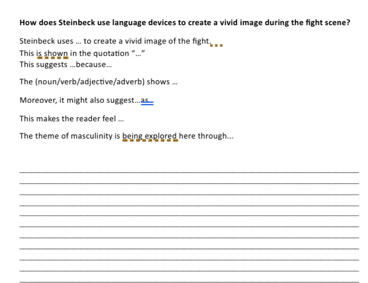 How does Steinbeck use language devices to create a vivid image during the fight scene? 
Steinbeck uses ... to create a vivid image of the fight. 
This is shown in the quotation “...” 
This suggests ...because... 
The (noun/verb/adjective/adverb) shows ... 
Moreover, it might also suggest...as 
This makes the reader feel ... 
The theme of masculinity is being explored here through... 
_ 
_ 
_ 
_ 
_ 
_ 
_ 
_ 
_ 
_ 
_