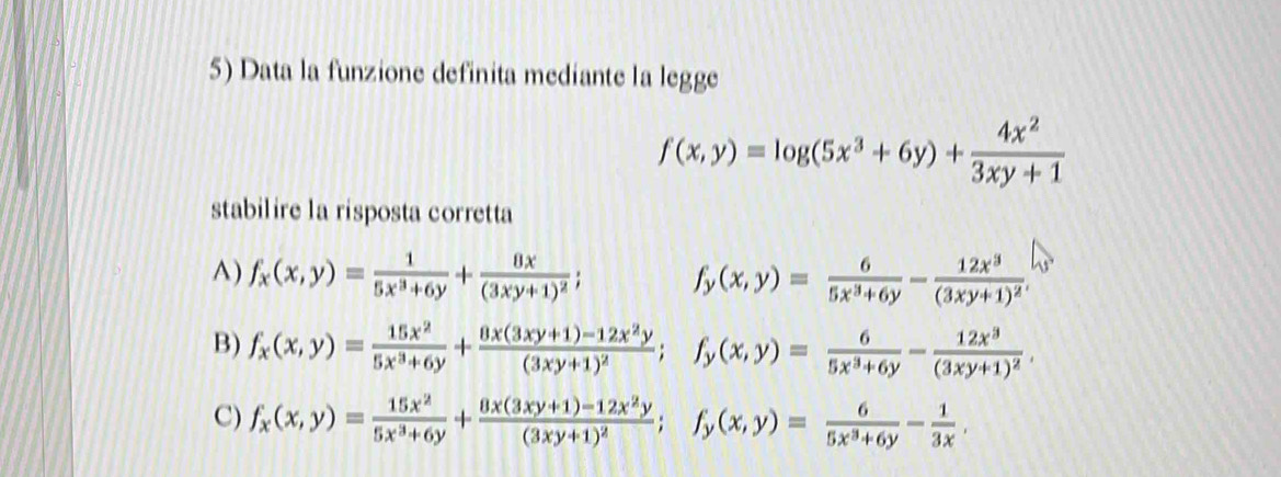 Data la funzione definita mediante la legge
f(x,y)=log (5x^3+6y)+ 4x^2/3xy+1 
stabilire la risposta corretta
A) f_x(x,y)= 1/5x^3+6y +frac 8x(3xy+1)^2; f_y(x,y)= 6/5x^3+6y -frac 12x^3(3xy+1)^2.
B) f_x(x,y)= 15x^2/5x^3+6y +frac 8x(3xy+1)-12x^2y(3xy+1)^2; f_y(x,y)= 6/5x^3+6y -frac 12x^3(3xy+1)^2.
C) f_x(x,y)= 15x^2/5x^3+6y +frac 8x(3xy+1)-12x^2y(3xy+1)^2; f_y(x,y)= 6/5x^3+6y - 1/3x .