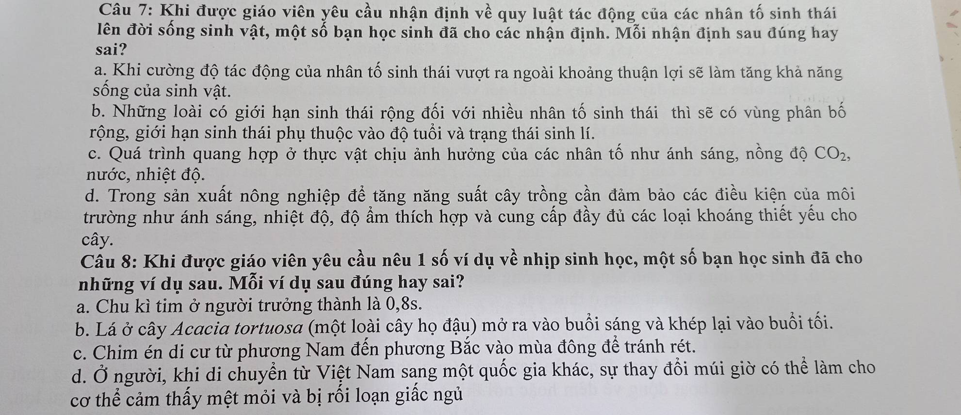 Khi được giáo viên yêu cầu nhận định về quy luật tác động của các nhân tố sinh thái
lên đời sống sinh vật, một số bạn học sinh đã cho các nhận định. Mỗi nhận định sau đúng hay
sai?
a. Khi cường độ tác động của nhân tố sinh thái vượt ra ngoài khoảng thuận lợi sẽ làm tăng khả năng
sống của sinh vật.
b. Những loài có giới hạn sinh thái rộng đối với nhiều nhân tố sinh thái thì sẽ có vùng phân bố
rộng, giới hạn sinh thái phụ thuộc vào độ tuổi và trạng thái sinh lí.
c. Quá trình quang hợp ở thực vật chịu ảnh hưởng của các nhân tố như ánh sáng, nồng độ CO_2,
nước, nhiệt độ.
d. Trong sản xuất nông nghiệp để tăng năng suất cây trồng cần đảm bảo các điều kiện của môi
trường như ánh sáng, nhiệt độ, độ ẩm thích hợp và cung cấp đầy đủ các loại khoáng thiết yếu cho
cây.
Câu 8: Khi được giáo viên yêu cầu nêu 1 số ví dụ về nhịp sinh học, một số bạn học sinh đã cho
những ví dụ sau. Mỗi ví dụ sau đúng hay sai?
a. Chu kì tim ở người trưởng thành là 0,8s.
b. Lá ở cây Acacia tortuosa (một loài cây họ đậu) mở ra vào buổi sáng và khép lại vào buổi tối.
c. Chim én di cư từ phương Nam đến phương Bắc vào mùa đông để tránh rét.
d. Ở người, khi di chuyển từ Việt Nam sang một quốc gia khác, sự thay đổi múi giờ có thể làm cho
cơ thể cảm thấy mệt mỏi và bị rối loạn giấc ngủ