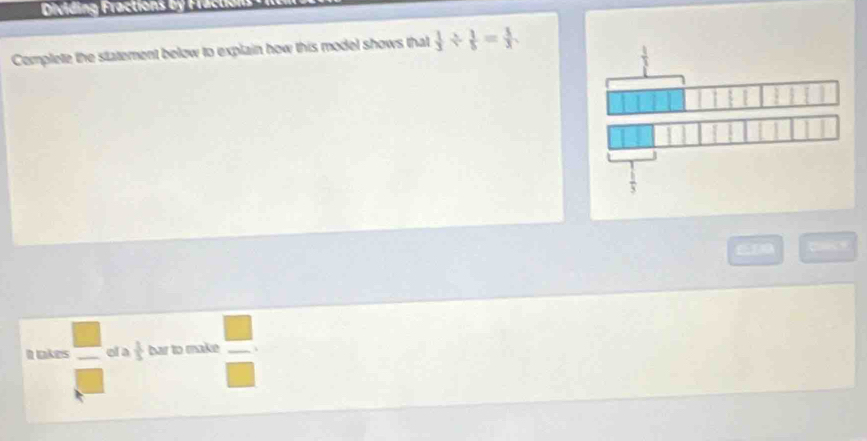 Dividing Fractions by Fractio 
Complete the statement below to explain how this model shows that  1/3 /  1/5 = 1/3 . 
It takes  □ /□   ol a  1/5  bar to make 、