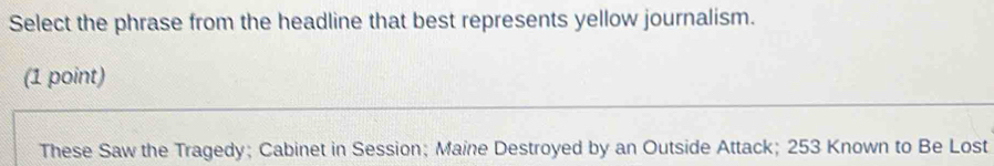 Select the phrase from the headline that best represents yellow journalism.
(1 point)
These Saw the Tragedy; Cabinet in Session; Maine Destroyed by an Outside Attack; 253 Known to Be Lost