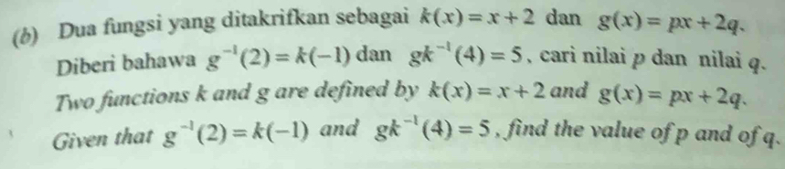 Dua fungsi yang ditakrifkan sebagai k(x)=x+2 dan g(x)=px+2q. 
Diberi bahawa g^(-1)(2)=k(-1) dan gk^(-1)(4)=5 , cari nilai p dan nilai q. 
Two functions k and g are defined by k(x)=x+2 and g(x)=px+2q. 
Given that g^(-1)(2)=k(-1) and gk^(-1)(4)=5 , find the value of p and of q.