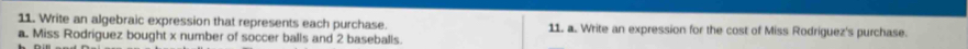 Write an algebraic expression that represents each purchase. 11. a. Write an expression for the cost of Miss Rodríguez's purchase. 
a. Miss Rodriguez bought x number of soccer balls and 2 baseballs.