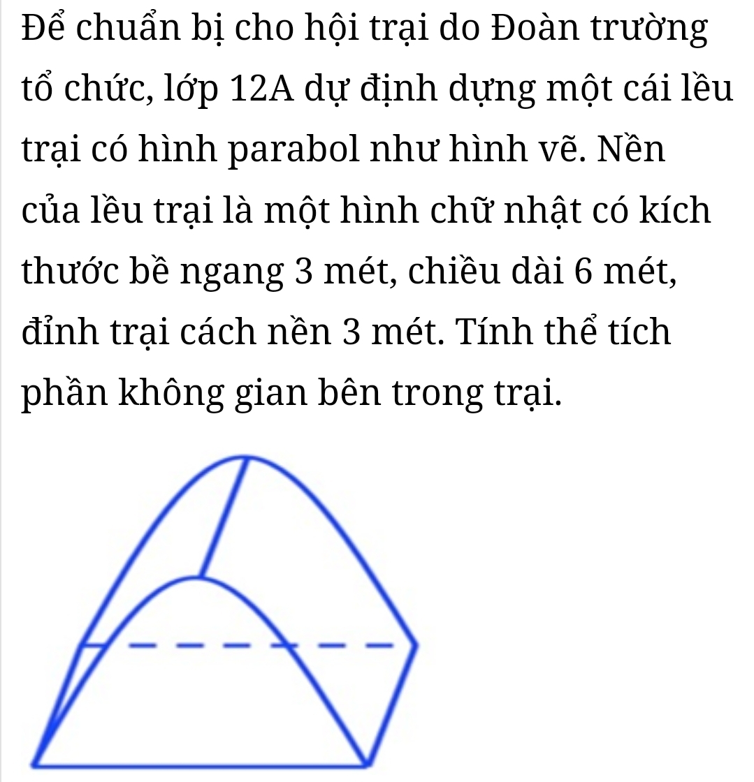 Để chuẩn bị cho hội trại do Đoàn trường 
tổ chức, lớp 12A dự định dựng một cái lều 
trại có hình parabol như hình vẽ. Nền 
của lều trại là một hình chữ nhật có kích 
thước bề ngang 3 mét, chiều dài 6 mét, 
đỉnh trại cách nền 3 mét. Tính thể tích 
phần không gian bên trong trại.