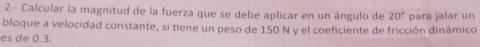 2.- Calcular la magnitud de la fuerza que se debe aplicar en un ángulo de 20°
bloque a velocidad constante, si tiene un peso de 150 N y el coeficiente de fricción dinámico para jalar un 
es de 0.3.