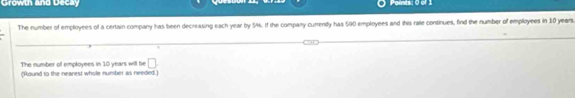 Growth and Decay Points: 0 of 1 
The number of employees of a certain company has been decreasing each year by 5%. If the comparry currently has 590 employees and this rate continues, find the number of employees in 10 years
The number of employees in 10 years will be □. 
(Round to the nearest whole number as needed.)