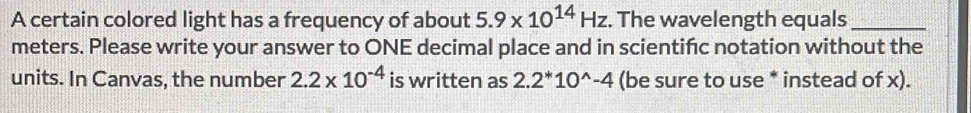 A certain colored light has a frequency of about 5.9* 10^(14)Hz. The wavelength equals_ 
meters. Please write your answer to ONE decimal place and in scientifc notation without the 
units. In Canvas, the number 2.2* 10^(-4) is written as 2.2^*10^(wedge)-4 (be sure to use * instead of x).