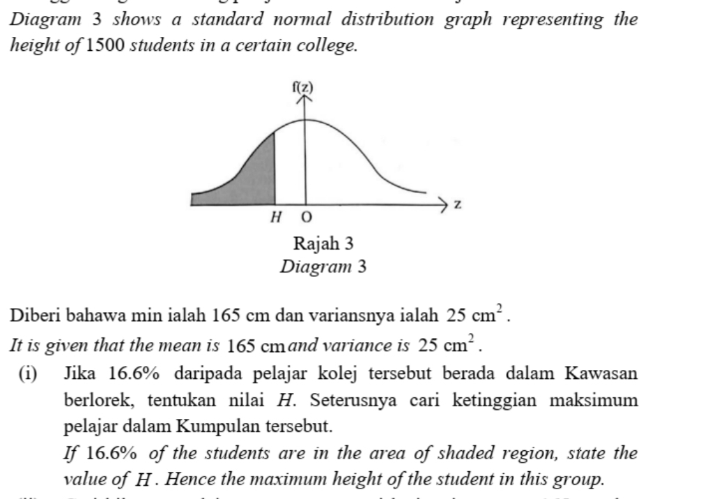 Diagram 3 shows a standard normal distribution graph representing the
height of 1500 students in a certain college.
Diberi bahawa min ialah 165 cm dan variansnya ialah 25cm^2.
It is given that the mean is 165 cmand variance is 25cm^2.
(i) Jika 16.6% daripada pelajar kolej tersebut berada dalam Kawasan
berlorek, tentukan nilai H. Seterusnya cari ketinggian maksimum
pelajar dalam Kumpulan tersebut.
If 16.6% of the students are in the area of shaded region, state the
value of H . Hence the maximum height of the student in this group.