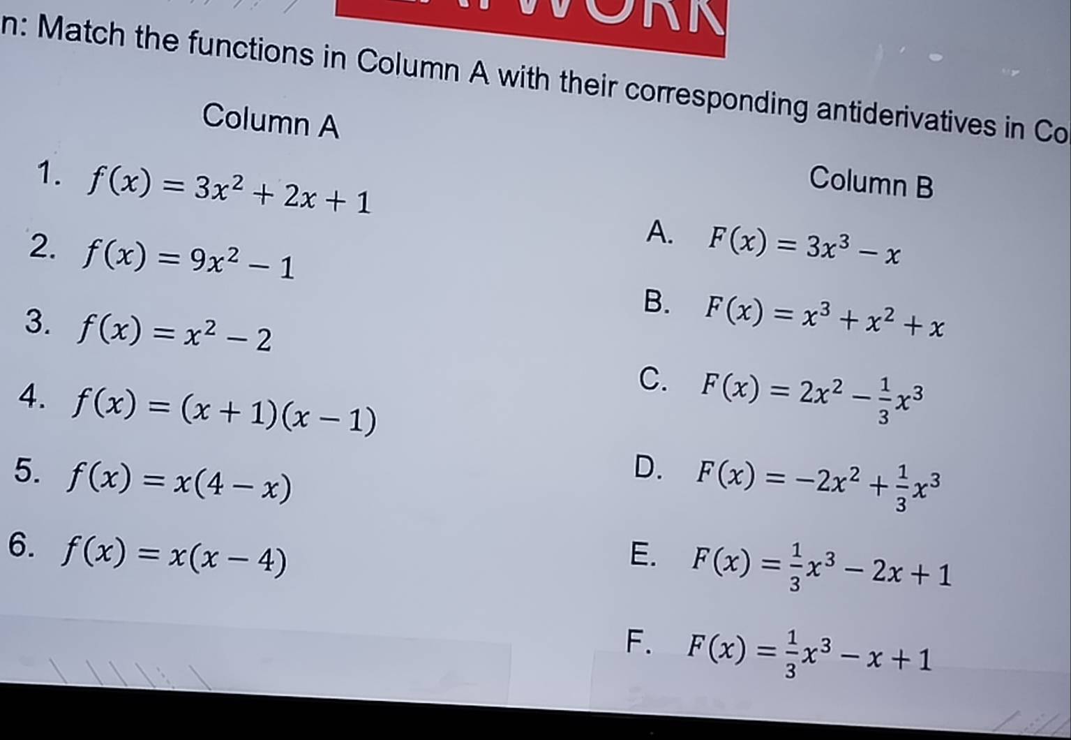 ORN
n: Match the functions in Column A with their corresponding antiderivatives in Co
Column A
Column B
1. f(x)=3x^2+2x+1 A.
2. f(x)=9x^2-1 F(x)=3x^3-x
3. f(x)=x^2-2
B. F(x)=x^3+x^2+x
4. f(x)=(x+1)(x-1)
C. F(x)=2x^2- 1/3 x^3
5. f(x)=x(4-x)
D. F(x)=-2x^2+ 1/3 x^3
6. f(x)=x(x-4) E. F(x)= 1/3 x^3-2x+1
F. F(x)= 1/3 x^3-x+1