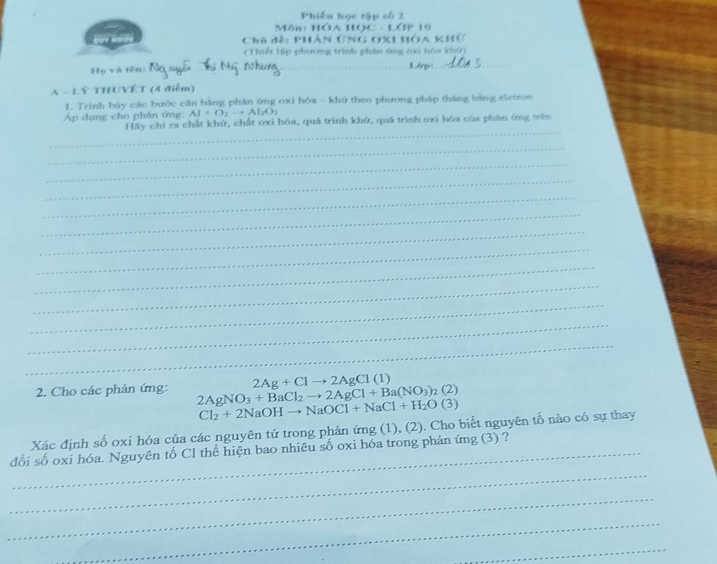 Môn: HOá HO 19 
Chủ đề: PHân ỨNG O) 
( Thiết lập phương trình phân ứng oxi hóa khứ) 
Họ và tên: _L6ps_ 
A - LÝ THUYÉT (4 điễm) 
1. Trình bày các bước cần bằng phân ứng oxi hóa - khứ theo phương pháp tháng bằng eletron 
Ap dụng cho phân ứng: Al+O_2to Al_2O_3
_ 
Hãy chỉ ra chất khử, chất oxi hóa, quá trình khử, quá trình oxi hóa của phần ứng trên 
_ 
_ 
__ 
__ 
_ 
_ 
_ 
_ 
_ 
_ 
_ 
_
2Ag+Clto 2AgCl(1)
2. Cho các phản ứng: 2AgNO_3+BaCl_2to 2AgCl+Ba(NO_3)_2(2)
Cl_2+2NaOHto NaOCl+NaCl+H_2O(3)
Xác định số oxi hóa của các nguyên tử trong phản ứng (1), (2). Cho biết nguyên tố nào có sự thay 
_ 
đối số oxi hóa. Nguyên tố Cl thể hiện bao nhiêu số oxi hóa trong phản ứng (3) ? 
_ 
_ 
_