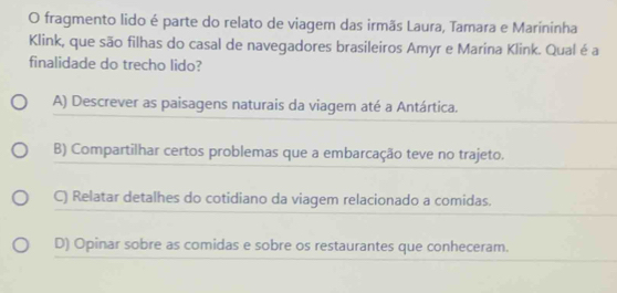 fragmento lido é parte do relato de viagem das irmãs Laura, Tamara e Marininha
Klink, que são filhas do casal de navegadores brasileiros Amyr e Marina Klink. Qual é a
finalidade do trecho lido?
A) Descrever as paisagens naturais da viagem até a Antártica.
B) Compartilhar certos problemas que a embarcação teve no trajeto.
C) Relatar detalhes do cotidiano da viagem relacionado a comidas.
D) Opinar sobre as comidas e sobre os restaurantes que conheceram.