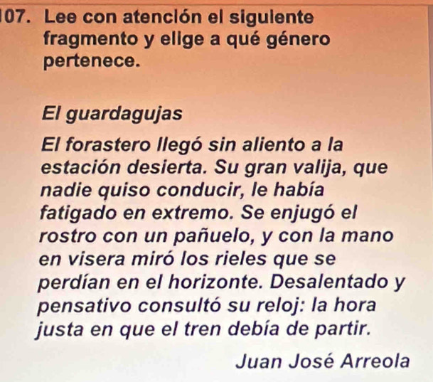 Lee con atención el sigulente 
fragmento y elige a qué género 
pertenece. 
El guardagujas 
El forastero llegó sin aliento a la 
estación desierta. Su gran valija, que 
nadie quiso conducir, le había 
fatigado en extremo. Se enjugó el 
rostro con un pañuelo, y con la mano 
en visera miró los rieles que se 
perdían en el horizonte. Desalentado y 
pensativo consultó su reloj: la hora 
justa en que el tren debía de partir. 
Juan José Arreola