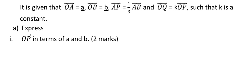 It is given that vector OA=_ a, vector OB=_ b, vector AP= 1/3 vector AB and vector OQ=kvector OP , such that k is a 
constant. 
a) Express 
i. vector OP in terms of a and b. (2 marks)