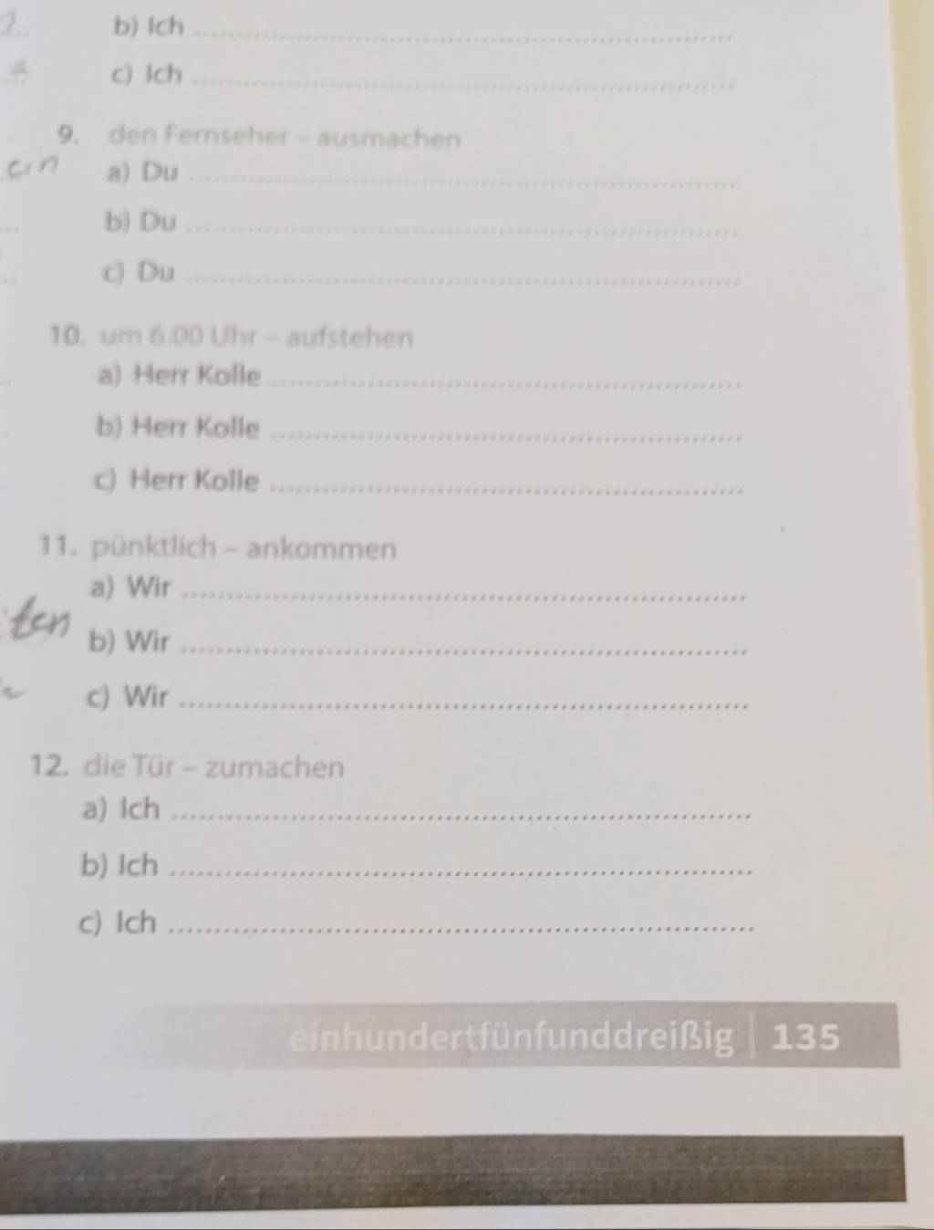 Ich_ 
c) Ich_ 
9. den Fernseher - ausmachen 
a) Du_ 
b) Du_ 
c) Du_ 
10. um 6.00 Uhr - aufstehen 
a) Herr Kolle_ 
b) Herr Kolle_ 
c) Herr Kolle_ 
11. pünktlich - ankommen 
a) Wir_ 
b) Wir_ 
c) Wir_ 
12. die Tür - zumachen 
a) Ich_ 
b) Ich_ 
c) Ich_ 
einhundert fünfunddreißig 135