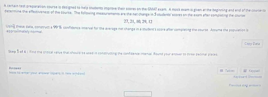 A certain test preparation course is designed to help students improve their scores on the GMAT exam. A mock exam is given at the beginning and end of the course to 
determine the effectiveness of the course. The following measurements are the net change in 5 students' scores on the exam after completing the course:
27, 21, 10, 29, 12
Using these data, construct a 99 % confidence interval for the average net change in a student's score after completing the course. Assume the population is 
approximately normal 
Copy Data 
Step 3 of 4 : Find the critical value that should be used in constructing the confidence interval. Round your answer to three decimal places. 
Answer Keypad 
How to enter your answer (opens in new window) Tables 
Keytpard Shortouts 
Prewous step ansue's