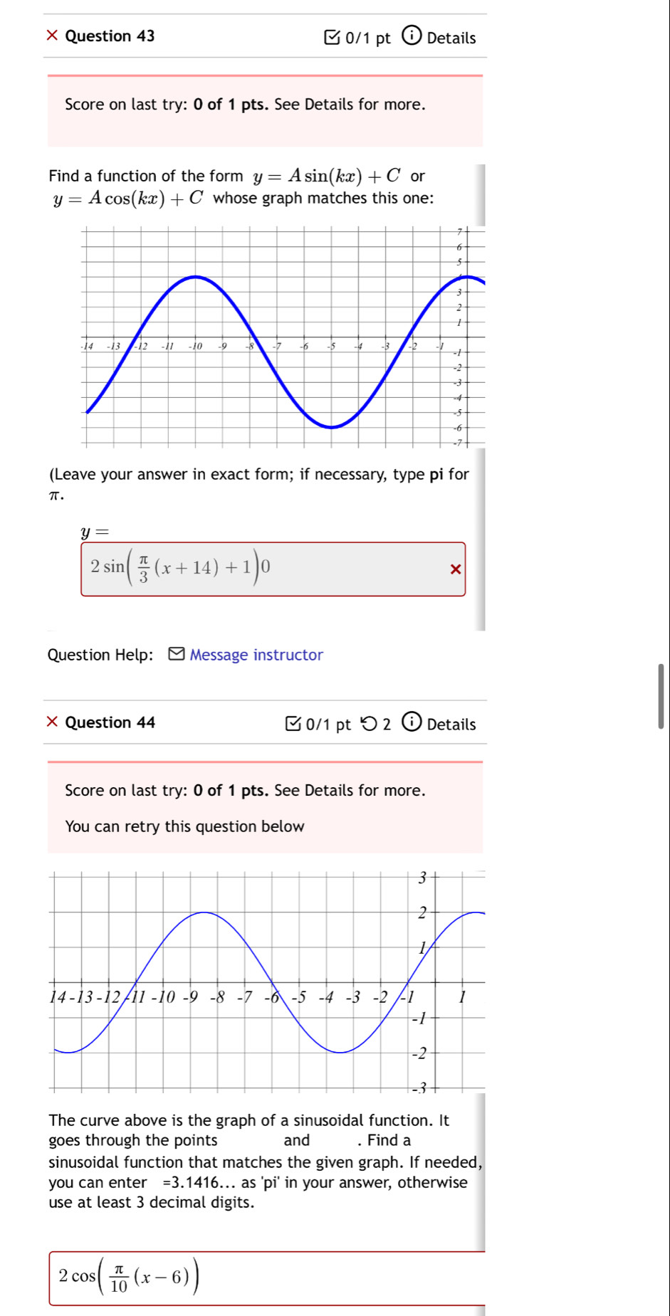 × Question 43 0/1 pt (i) Details 
Score on last try: 0 of 1 pts. See Details for more. 
Find a function of the form y=Asin (kx)+C or
y=Acos (kx)+C whose graph matches this one: 
(Leave your answer in exact form; if necessary, type pi for
π.
y=
2sin ( π /3 (x+14)+1)0
× 
Question Help: Message instructor 
× Question 44 0/1 pt つ 2 odot Details 
Score on last try: 0 of 1 pts. See Details for more. 
You can retry this question below 
The curve above is the graph of a sinusoidal function. It 
goes through the points and . Find a 
sinusoidal function that matches the given graph. If needed, 
you can enter =3.1416 6... as 'pi' in your answer, otherwise 
use at least 3 decimal digits.
2cos ( π /10 (x-6))