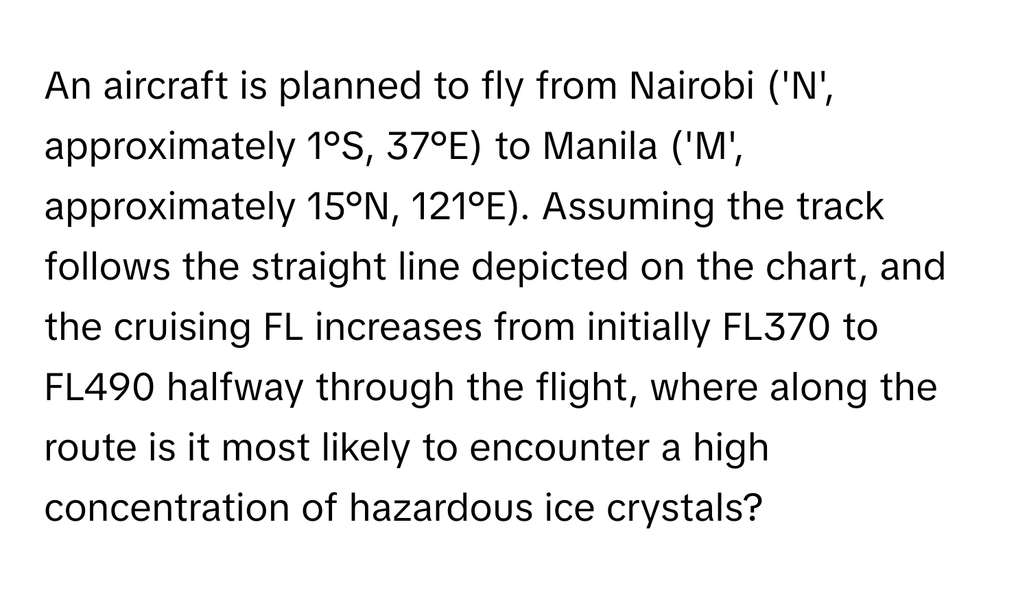 An aircraft is planned to fly from Nairobi ('N', approximately 1°S, 37°E) to Manila ('M', approximately 15°N, 121°E). Assuming the track follows the straight line depicted on the chart, and the cruising FL increases from initially FL370 to FL490 halfway through the flight, where along the route is it most likely to encounter a high concentration of hazardous ice crystals?