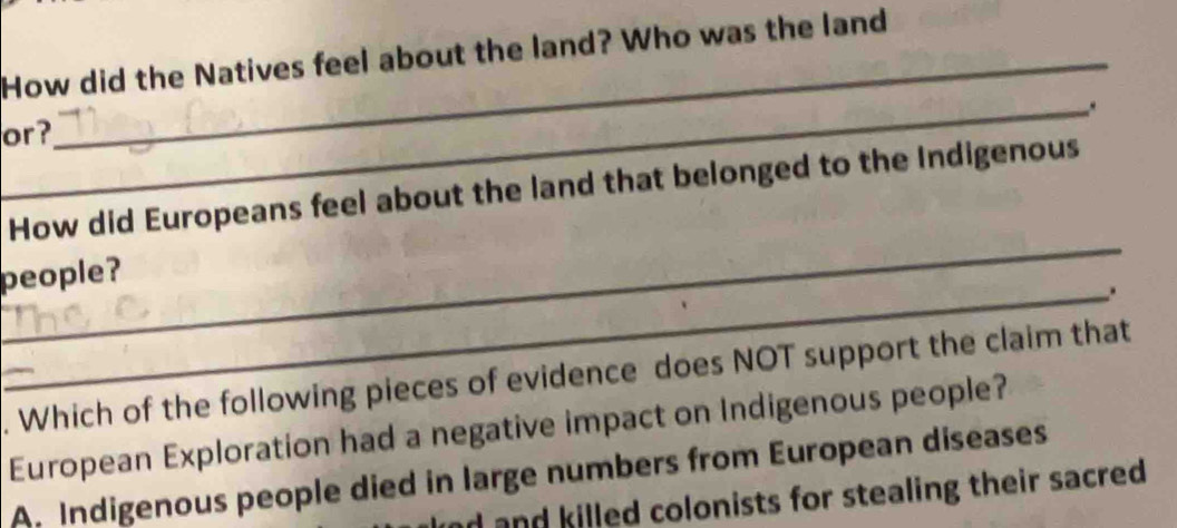 How did the Natives feel about the land? Who was the land
_.
or?
_
How did Europeans feel about the land that belonged to the Indigenous
people?
_.
. Which of the following pieces of evidence does NOT support the claim that
European Exploration had a negative impact on Indigenous people?
A. Indigenous people died in large numbers from European diseases
ad and killed colonists for stealing their sacred .