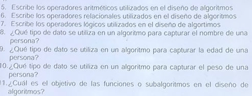 Escribe los operadores aritméticos utilizados en el diseño de algoritmos 
6. Escribe los operadores relacionales utilizados en el diseño de algoritmos 
7. Escribe los operadores lógicos utilizados en el diseño de algortimos 
8. ¿Qué tipo de dato se utiliza en un algoritmo para capturar el nombre de una 
persona? 
9. ¿Qué tipo de dato se utiliza en un algoritmo para capturar la edad de una 
persona? 
10.¿Qué tipo de dato se utiliza en un algoritmo para capturar el peso de una 
persona? 
1.¿Cuál es el objetivo de las funciones o subalgoritmos en el diseño de 
algoritmos?