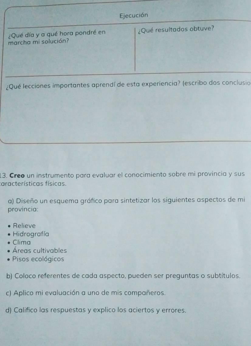 Ejecución
¿Qué día y a qué hora pondré en ¿Qué resultados obtuve?
marcha mi solución?
¿Qué lecciones importantes aprendí de esta experiencia? (escribo dos conclusio
13. Creo un instrumento para evaluar el conocimiento sobre mi provincia y sus
características físicas.
a) Diseño un esquema gráfico para sintetizar los siguientes aspectos de mi
provincia:
Relieve
Hidrografía
Clima
Áreas cultivables
Pisos ecológicos
b) Coloco referentes de cada aspecto, pueden ser preguntas o subtítulos.
c) Aplico mi evaluación a uno de mis compañeros.
d) Califico las respuestas y explico los aciertos y errores.