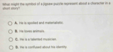 What might the symbol of a jigsaw puzzle represent about a character in a
short story?
A. He is spolled and materialistic.
B. He loves animals.
C. He is a talented musician.
D. He is confused about his identity.