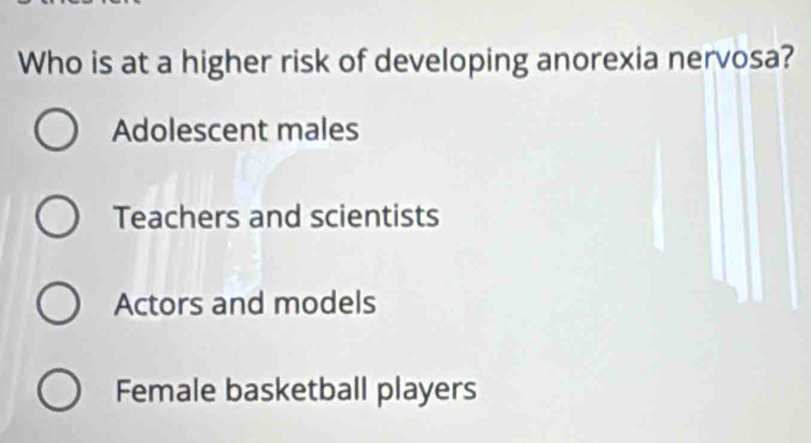 Who is at a higher risk of developing anorexia nervosa?
Adolescent males
Teachers and scientists
Actors and models
Female basketball players