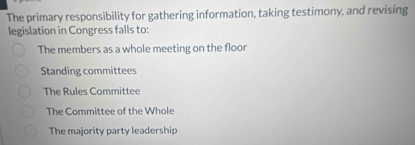 The primary responsibility for gathering information, taking testimony, and revising
legislation in Congress falls to:
The members as a whole meeting on the floor
Standing committees
The Rules Committee
The Committee of the Whole
The majority party leadership