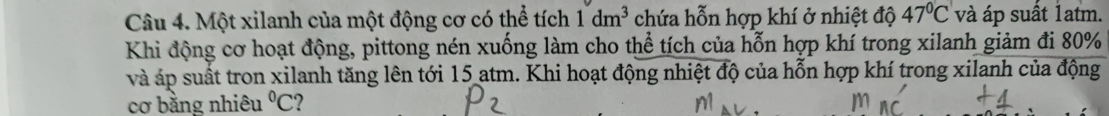 Một xilanh của một động cơ có thể tích 1dm^3 chứa hỗn hợp khí ở nhiệt độ 47°C và áp suất 1atm. 
Khi động cơ hoạt động, pittong nén xuống làm cho thể tích của hỗn hợp khí trong xilanh giảm đi 80%
và áp suất tron xilanh tăng lên tới 15 atm. Khi hoạt động nhiệt độ của hỗn hợp khí trong xilanh của động 
cơ bằng nhiêu°C