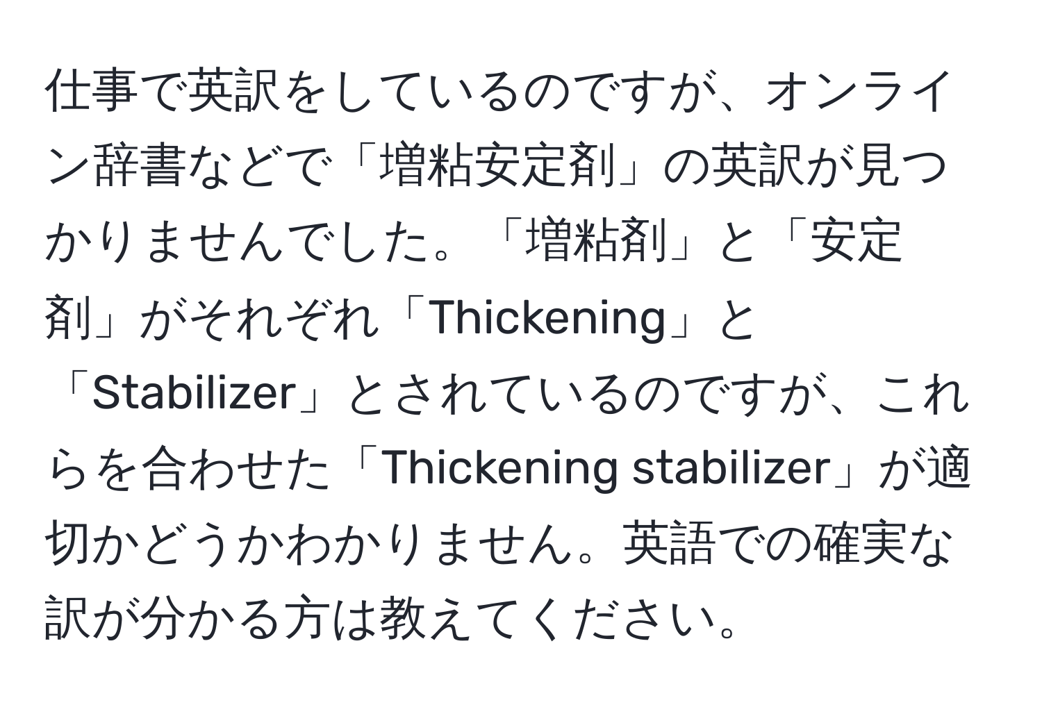 仕事で英訳をしているのですが、オンライン辞書などで「増粘安定剤」の英訳が見つかりませんでした。「増粘剤」と「安定剤」がそれぞれ「Thickening」と「Stabilizer」とされているのですが、これらを合わせた「Thickening stabilizer」が適切かどうかわかりません。英語での確実な訳が分かる方は教えてください。