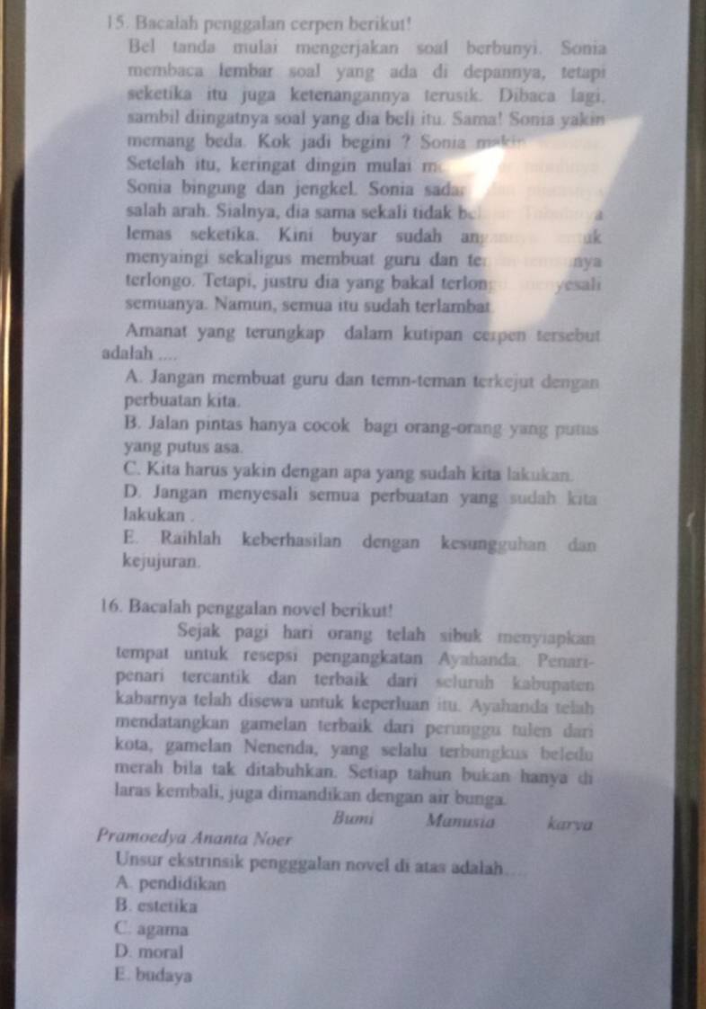 Bacalah penggalan cerpen berikut!
Bel tanda mulai mengerjakan soal berbunyi. Sonia
membaca lembar soal yang ada di depannya, tetapi
seketika itu juga ketenangannya terusik. Dibaca lagi.
sambil diingatnya soal yang dia beli itu. Sama! Sonia yakin
memang beda. Kok jadi begini ? Sonia makin
Setelah itu, keringat dingin mulai m
Sonia bingung dan jengkel. Sonia sada
salah arah. Sialnya, dia sama sekali tidak be
a
lemas seketika. Kini buyar sudah an; uk
menyaingi sekaligus membuat guru dan te: nya
terlongo. Tetapi, justru dia yang bakal terlon: yesali
semuanya. Namun, semua itu sudah terlambat
Amanat yang terungkap dalam kutipan cerpen tersebut
adalah ....
A. Jangan membuat guru dan temn-teman terkejut dengan
perbuatan kita.
B. Jalan pintas hanya cocok bagi orang-orang yang putus
yang putus asa.
C. Kita harus yakin dengan apa yang sudah kita lakukan.
D. Jangan menyesali semua perbuatan yang sudah kita
lakukan .
E. Raihlah keberhasilan dengan kesungguhan dan
kejujuran.
16. Bacalah penggalan novel berikut!
Sejak pagi hari orang telah sibuk menyiapkan
tempat untuk resepsi pengangkatan Ayahanda. Penari-
penari tercantik dan terbaik dari scluruh kabupaten
kabarnya telah disewa untuk keperluan itu. Ayahanda telah
mendatangkan gamelan terbaik dari perunggu tulen dari
kota, gamelan Nenenda, yang selalu terbungkus beledu
merah bila tak ditabuhkan. Setiap tahun bukan hanya di
laras kembali, juga dimandikan dengan air bunga.
Bumi Manusia karva
Pramoedya Ananta Noer
Unsur ekstrinsik pengggalan novel di atas adalah
A. pendidikan
B. estetika
C. agama
D. moral
E. budaya