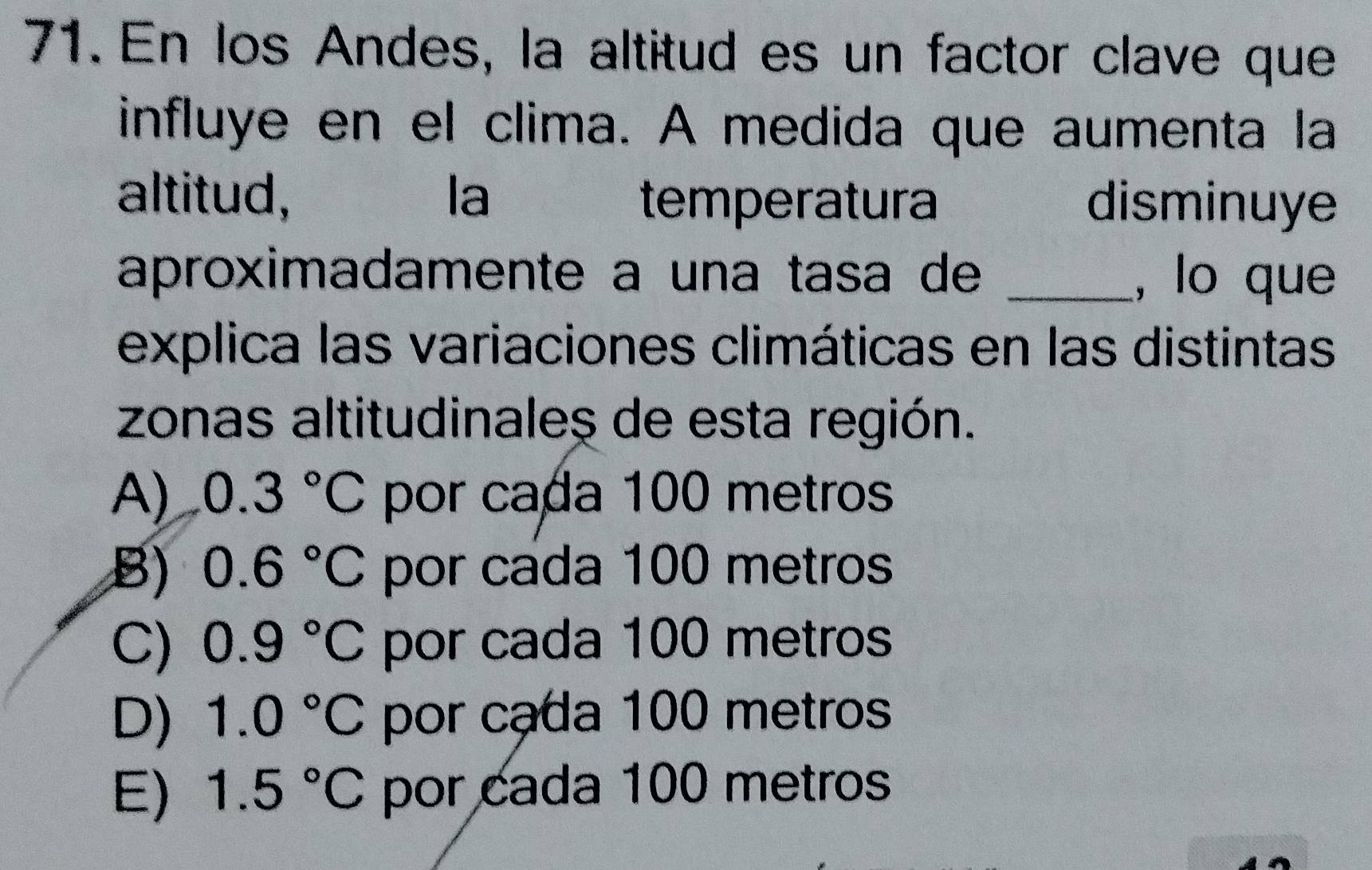 En los Andes, la altitud es un factor clave que
influye en el clima. A medida que aumenta la
altitud, la temperatura disminuye
aproximadamente a una tasa de _, lo que
explica las variaciones climáticas en las distintas
zonas altitudinaleş de esta región.
A) 0.3°C por cada 100 metros
B) 0.6°C por cada 100 metros
C) 0.9°C por cada 100 metros
D) 1.0°C por cada 100 metros
E) 1.5°C por cada 100 metros