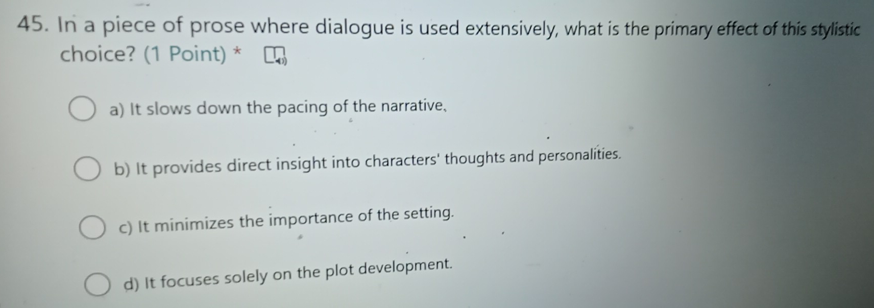 In a piece of prose where dialogue is used extensively, what is the primary effect of this stylistic
choice? (1 Point) *
a) It slows down the pacing of the narrative,
b) It provides direct insight into characters' thoughts and personalities.
c) It minimizes the importance of the setting.
d) It focuses solely on the plot development.