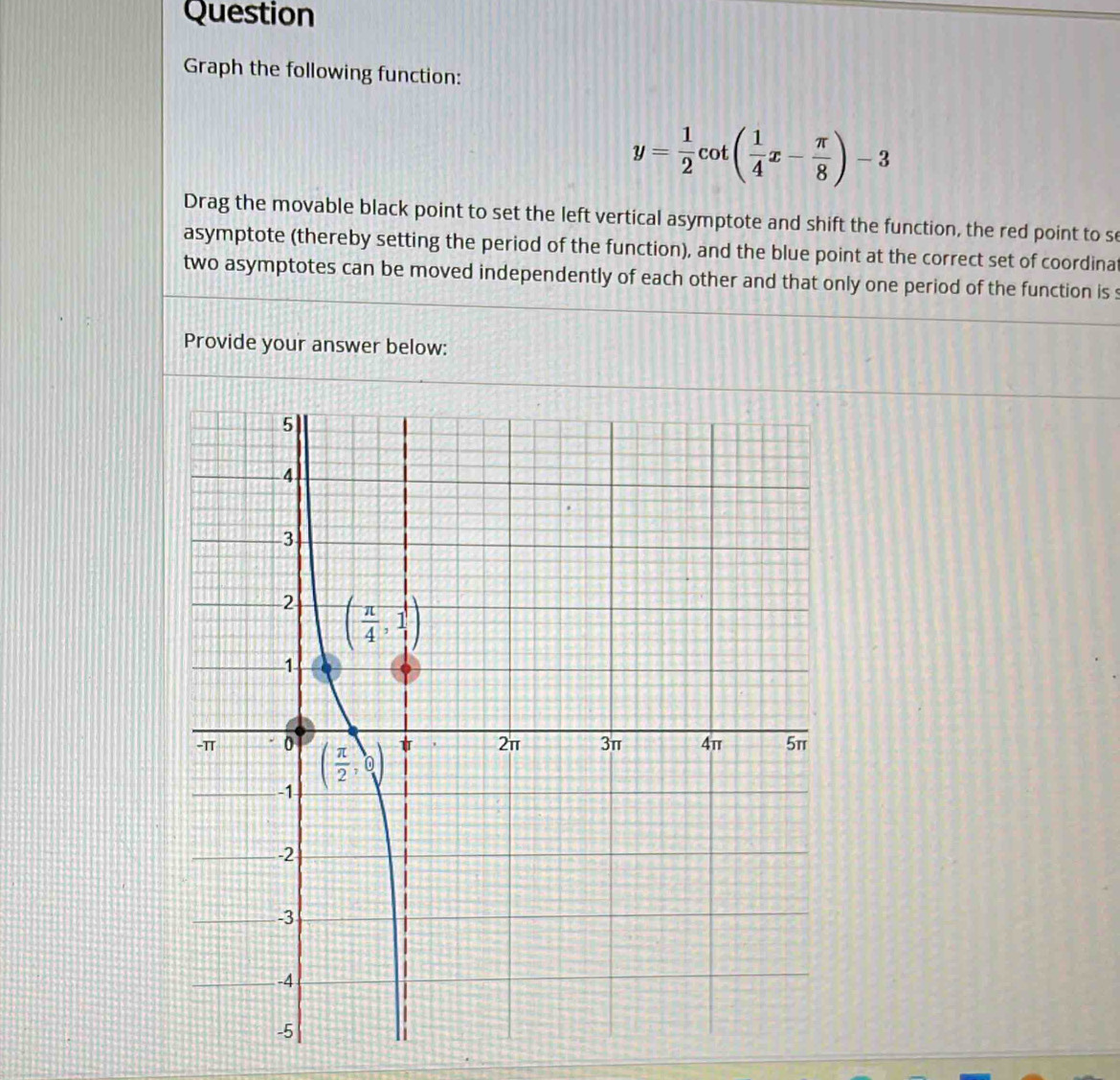 Question
Graph the following function:
y= 1/2 cot ( 1/4 x- π /8 )-3
Drag the movable black point to set the left vertical asymptote and shift the function, the red point to s
asymptote (thereby setting the period of the function), and the blue point at the correct set of coordina
two asymptotes can be moved independently of each other and that only one period of the function is s
Provide your answer below: