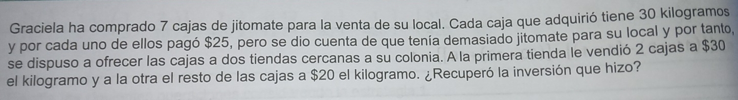 Graciela ha comprado 7 cajas de jitomate para la venta de su local. Cada caja que adquirió tiene 30 kilogramos
y por cada uno de ellos pagó $25, pero se dio cuenta de que tenía demasiado jitomate para su local y por tanto, 
se dispuso a ofrecer las cajas a dos tiendas cercanas a su colonia. A la primera tienda le vendió 2 cajas a $30
el kilogramo y a la otra el resto de las cajas a $20 el kilogramo. ¿Recuperó la inversión que hizo?