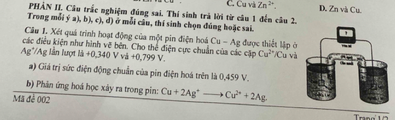 C. Cu và Zn^(2+). D. Zn và Cu.
PHẢN II. Câu trắc nghiệm đúng sai. Thí sinh trả lời từ câu 1 đến câu 2,
Trong mỗi ý a), b), c), d) ở mỗi câu, thí sinh chọn đúng hoặc sai.
Câu 1. Xét quá trình hoạt động của một pin điện hoá Cu-Ag được thiết lập ở
các điều kiện như hình vẽ bên. Cho thế điện cực chuẩn của các cặp Cu^(2+)/C Cu và
Ag^+/Ag lần lượt ldot a+0,340Vvdot a+0,799V. 
a) Giá trị sức điện động chuẩn của pin điện hoá trên là 0,459 V.
b) Phản ứng hoá học xảy ra trong pin: Cu+2Ag^+to Cu^(2+)+2Ag. 
Mã đề 002
Tran g