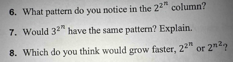 What pattern do you notice in the 2^(2^n) column? 
7. Would 3^(2^n) have the same pattern? Explain. 
8. Which do you think would grow faster, 2^(2^n) or 2^(n^2) ?