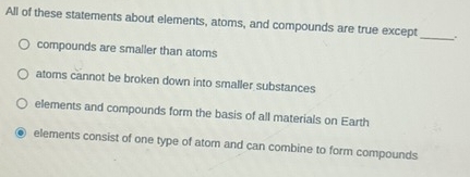 All of these statements about elements, atoms, and compounds are true except _.
compounds are smaller than atoms
atoms cannot be broken down into smaller substances
elements and compounds form the basis of all materials on Earth
. elements consist of one type of atom and can combine to form compounds