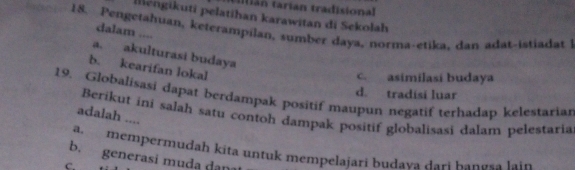 án tarian tradisional
Iléngikuti pelatihan karawitan di Sekolah
18. Pengetahuan, keterampilan, sumber daya, norma-etika, dan adat-istiadat 1
dalam ....
a. akulturasi budaya
b. kearifan lokal
c. asimilasi budaya
d. tradisi luar
19. Globalisasi dapat berdampak positif maupun negatif terhadap kelestariar
Berikut ini salah satu contoh dampak positif globalisasi dalam pelestaria
adalah ....
mempermudah kita untuk mempelajari budaya dari bangsa lain
b. generasi muda dan
C.