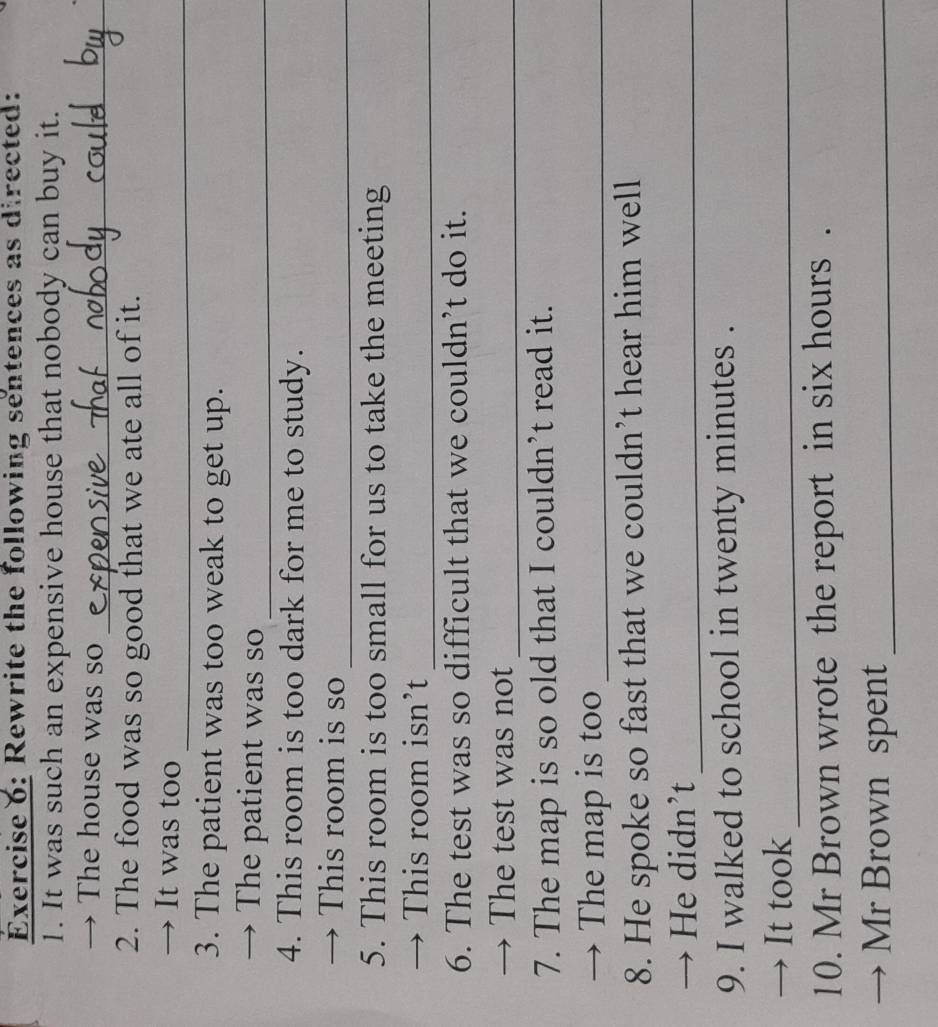 Rewrite the following sentences as directed: 
1. It was such an expensive house that nobody can buy it. 
→ The house was so_ 
2. The food was so good that we ate all of it. 
_ 
→ It was too 
3. The patient was too weak to get up. 
→ The patient was so_ 
4. This room is too dark for me to study. 
→ This room is so_ 
5. This room is too small for us to take the meeting 
→ This room isn’t_ 
6. The test was so difficult that we couldn’t do it. 
→ The test was not_ 
7. The map is so old that I couldn’t read it. 
→ The map is too_ 
8. He spoke so fast that we couldn’t hear him well 
→ He didn’t_ 
9. I walked to school in twenty minutes. 
→ It took_ 
10. Mr Brown wrote the report in six hours. 
Mr Brown spent_