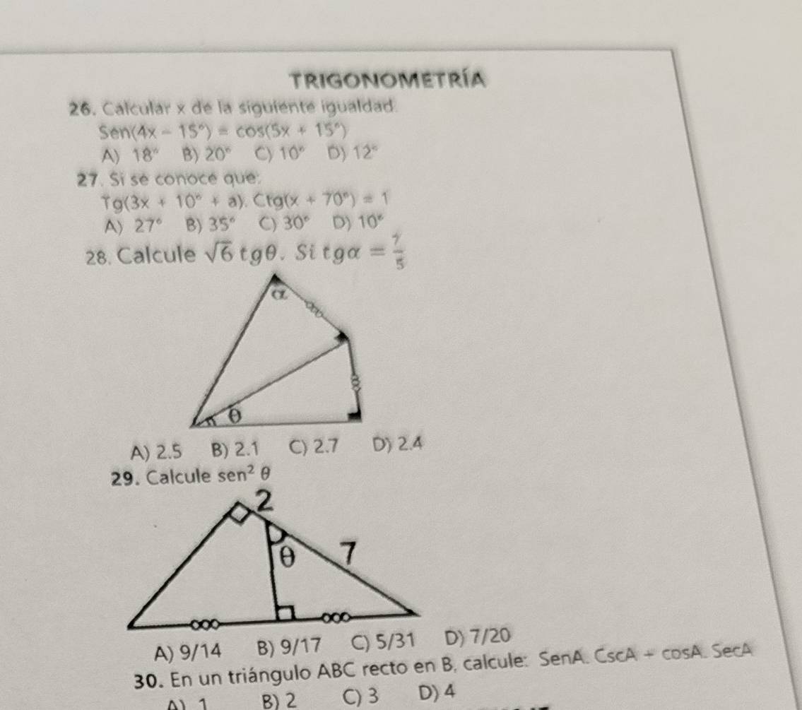 Trigonometría
26. Calcular x de la siguiente igualdad.
Se) a (4x-15°)=cos (5x+15°)
A) 18° B) 20° Cy 10° D) 12°
27. Si se conoce que:
fg(3x+10°+a).Cfg(x+70°)=1
A) 27° B) 35° C) 30° D) 10°
28. Calcule sqrt(6)tgθ. Si tgalpha = gamma /5 
A) 2.5 B) 2.1 C) 2.7 D) 2.4
29. Calcule sen^2θ
A) 9/14 B) 9/17 C) 5/31 D) 7/20
30. En un triángulo ABC recto en B, calcule: SenA.CscA+cos A.SecA
^ 1 B) 2 C) 3 D) 4