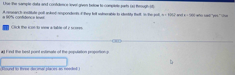 Use the sample data and confidence level given below to complete parts (a) through (d). 
A research institute poll asked respondents if they felt vulnerable to identity theft. In the poll, n=1052 and x=560 who said "yes." Use 
a 90% confidence level. 
== Click the icon to view a table of z scores. 
a) Find the best point estimate of the population proportion p. 
(Round to three decimal places as needed.)