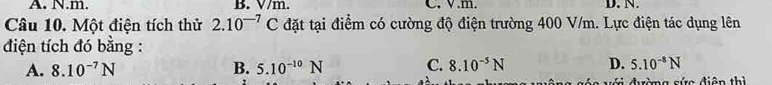 A. N. m. B. V/m. C. V.m. D. N.
Câu 10. Một điện tích thử 2.10^(-7)C đặt tại điểm có cường độ điện trường 400 V/m. Lực điện tác dụng lên
điện tích đó bằng :
A. 8.10^(-7)N B. 5.10^(-10)N C. 8.10^(-5)N D. 5.10^(-8)N
váa với đườmg cức điện thì