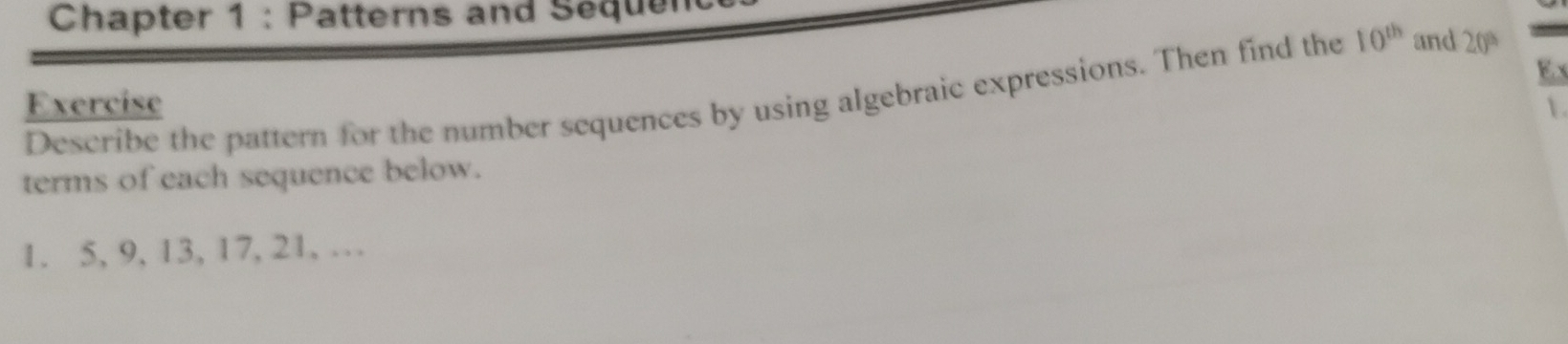 Chapter 1 : Patterns and Sequen 
E. x 
Describe the pattern for the number sequences by using algebraic expressions. Then find the 10^(th) and 20
Exercise 
 
terms of each sequence below. 
1. 5, 9, 13, 17, 21, …