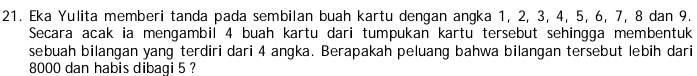 Eka Yulita memberi tanda pada sembilan buah kartu dengan angka 1, 2, 3, 4, 5, 6, 7, 8 dan 9. 
Secara acak ia mengambil 4 buah kartu dari tumpukan kartu tersebut sehingga membentuk 
sebuah bilangan yang terdiri dari 4 angka. Berapakah peluang bahwa bilangan tersebut lebih dari
8000 dan habis dibagi 5 ?