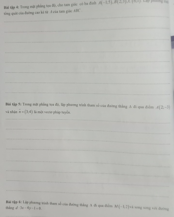 Bài tập 4: Trong mặt phăng tọa độ, cho tam giác có ba đinh A(-1;5), B(2;3), C(6,1) Lập phương trìn 
_ 
tổng quát của đường cao kẻ từ A của tam giác ABC. 
_ 
_ 
_ 
_ 
_ 
_ 
_ 
Bài tập 5: Trong mặt phẳng tọa độ, lập phương trình tham số của đường thắng Δ đi qua điểm A(2;-3)
và nhận overline n=(3;4) là một vectơ pháp tuyến. 
_ 
_ 
_ 
_ 
_ 
_ 
_ 
_ 
Bài tập 6: Lập phương trình tham số của đường thắng A đi qua điểm M(-1,2) và song song với đường 
thāng d : 3x-4y-1=0.