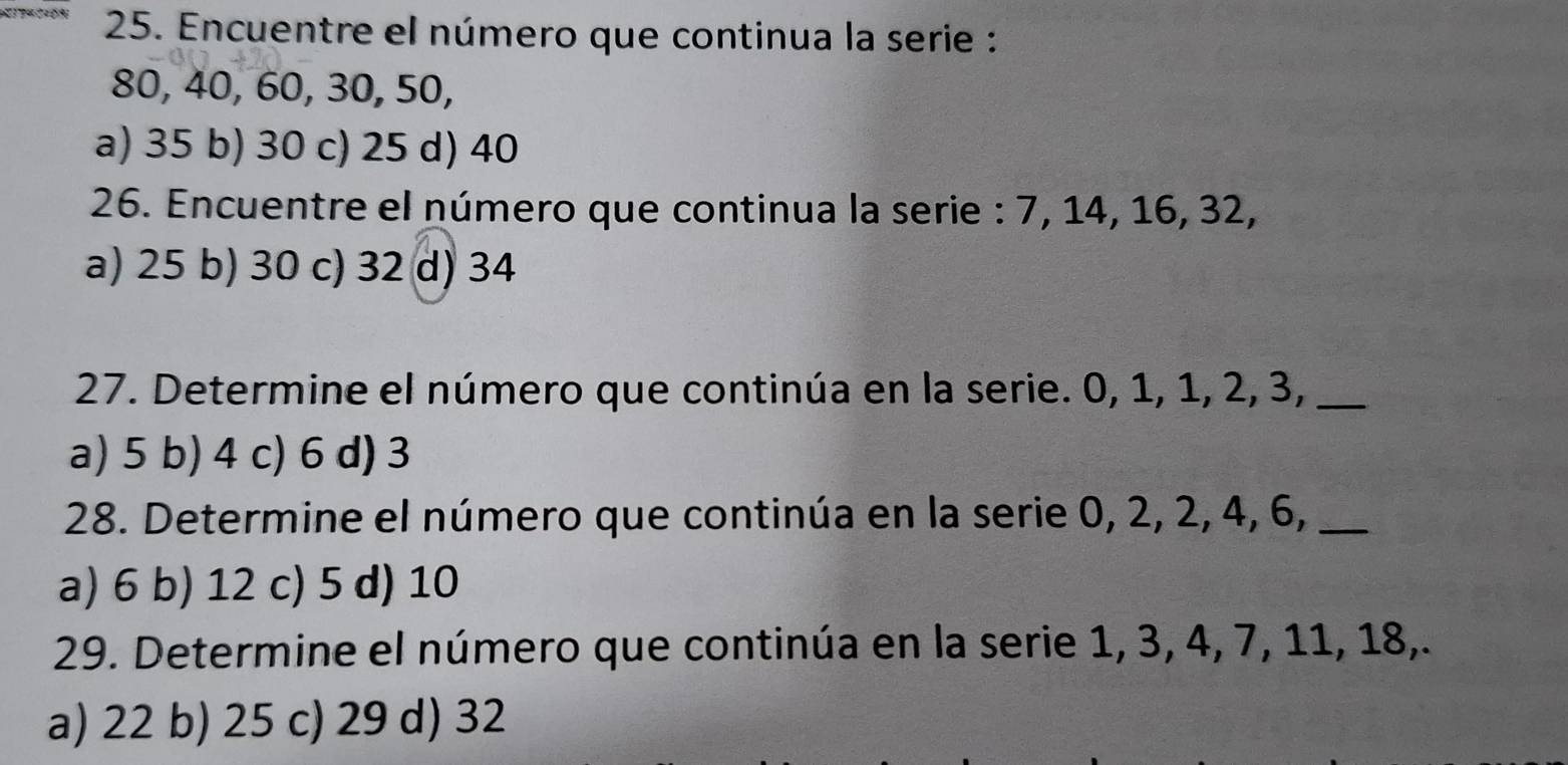 Encuentre el número que continua la serie :
80, 40, 60, 30, 50,
a) 35 b) 30 c) 25 d) 40
26. Encuentre el número que continua la serie : 7, 14, 16, 32,
a) 25 b) 30 c) 32 d) 34
27. Determine el número que continúa en la serie. 0, 1, 1, 2, 3,_
a) 5 b) 4 c) 6 d) 3
28. Determine el número que continúa en la serie 0, 2, 2, 4, 6,_
a) 6 b) 12 c) 5 d) 10
29. Determine el número que continúa en la serie 1, 3, 4, 7, 11, 18,.
a) 22 b) 25 c) 29 d) 32