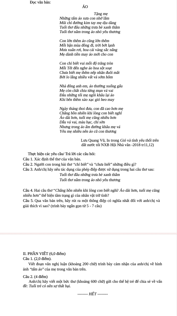 Đọc văn bản:
Áo
Tặng mẹ
Những tấm áo xưa con nhớ lầm
Mũi chỉ đường kim tay mẹ dịu dàng
Tuổi thơ đầu những trưa hè xanh thằm
Tuổi thơ nằm trong áo nhỏ yêu thương
Con lớn thêm áo cũng lớn thêm
Mỗi bận mùa đông đi, trời bớt lạnh
Mưa xuân rơi, hoa cải vàng sắc nắng
Mẹ dành tiền may áo mới cho con
Con chỉ biết vui mỗi độ trăng tròn
Mỗi Tết đến nghe áo hoa sột soạt
Chưa biết me thêm nếp nhăn đuôi mắt
Bởi lo lắng nhiều vất vả sớm hôm
Nhà đông anh em, áo thường xuống gấu
Mẹ còn chắt chiu từng mụn vá vai
Đâu những tối mẹ ngồi khâu lại áo
Khi bên thềm xào xạc gió heo may
Ngày tháng thoi đưa, con đã cao hơn mẹ
Chẳng hồn nhiên khi lòng con biết nghĩ
Ảo dài hơn, tuổi mẹ cũng nhiều hơn
Dẫu vá vai, màu bạc, chỉ sờn
Nhưng trong áo ấm đường khâu me vá
Yêu mẹ nhiều nên áo cũ con thương
Lưu Quang Vũ, In trong Gió và tình yêu thổi trên
đất nước tôi NXB Hội Nhà văn -2018 tr11,12)
Thực hiện các yêu cầu/ Trả lời các câu hỏi:
Câu 1. Xác định thể thơ của văn bản.
Câu 2. Người con trong bài thơ “chỉ biết” và “chưa biết” những điều gì?
Câu 3. Anh/chị hãy nêu tác dụng của phép điệp được sử dụng trong hai câu thơ sau:
Tuổi thơ đầu những trưa hè xanh thằm
Tuổi thơ nằm trong áo nhỏ yêu thương
Câu 4. Hai câu thơ “Chẳng hồn nhiên khi lòng con biết nghĩ/ Áo dài hơn, tuổi mẹ cũng
nhiều hơn' thể hiện tâm trạng gì của nhân vật trữ tình?
Câu 5. Qua văn bản trên, hãy rút ra một thông điệp có nghĩa nhất đối với anh/chị và
giải thích vì sao? (trình bày ngắn gọn từ 5 - 7 câu)
II. PHÀN VIẾT (6,0 điểm)
Câu 1. (2,0 điểm).
Viết đoạn văn nghị luận (khoảng 200 chữ) trình bày cảm nhận của anh/chị về hình
ảnh “tấm áo” của me trong văn bản trên.
Câu 2. (4 điểm)
Anh/chị hãy viết một bức thư (khoảng 600 chữ) gửi cho thế hệ trẻ để chia sẻ về vấn
đề: Tuổi trẻ có nên sợ thất bại.
_Hết_
