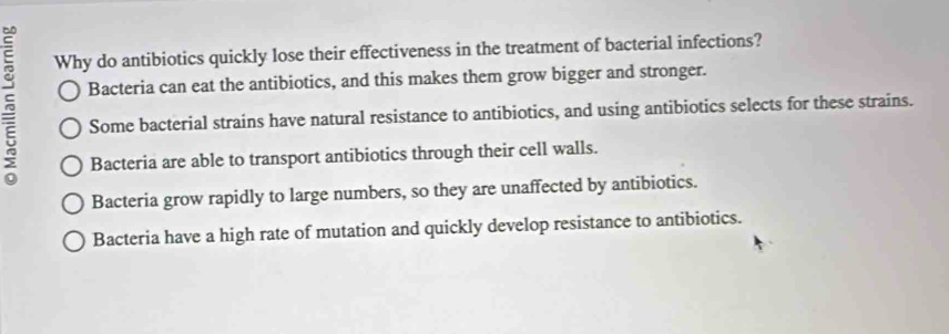 Why do antibiotics quickly lose their effectiveness in the treatment of bacterial infections?
Bacteria can eat the antibiotics, and this makes them grow bigger and stronger.
Some bacterial strains have natural resistance to antibiotics, and using antibiotics selects for these strains.
Bacteria are able to transport antibiotics through their cell walls.
Bacteria grow rapidly to large numbers, so they are unaffected by antibiotics.
Bacteria have a high rate of mutation and quickly develop resistance to antibiotics.